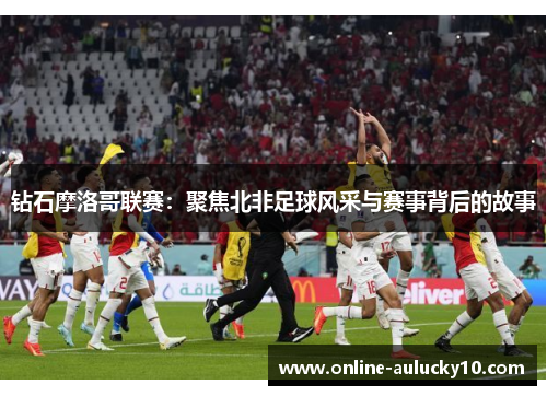 钻石摩洛哥联赛：聚焦北非足球风采与赛事背后的故事